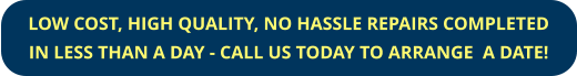 LOW COST, HIGH QUALITY, NO HASSLE REPAIRS COMPLETED IN LESS THAN A DAY - CALL US TODAY TO ARRANGE  A DATE!